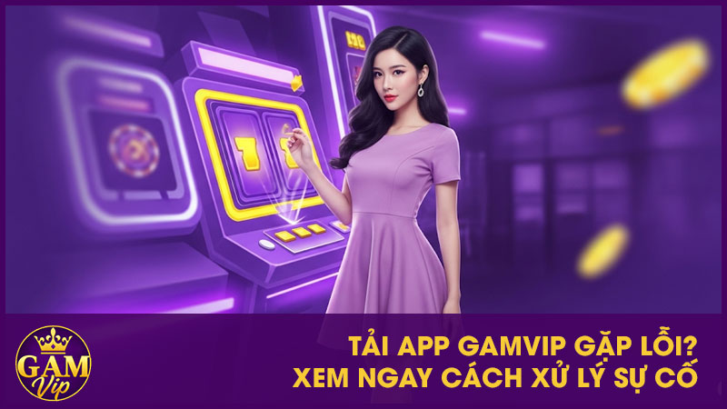 Tải App GamVip gặp lỗi? Xem ngay cách xử lý sự cố